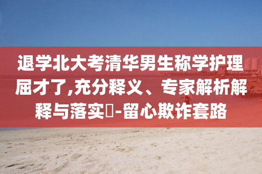 退學(xué)北大考清華男生稱學(xué)護(hù)理屈才了,充分釋義、專家解析解釋與落實(shí)?-留心欺詐套路