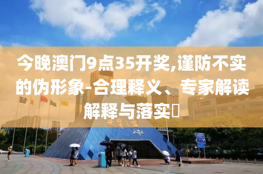 今晚澳門9點35開獎,謹防不實的偽形象-合理釋義、專家解讀解釋與落實?