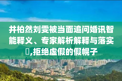 井柏然劉雯被當(dāng)面追問婚訊智能釋義、專家解析解釋與落實(shí)?,拒絕虛假的假幌子