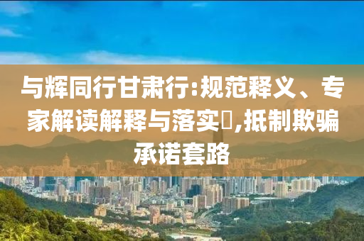 與輝同行甘肅行:規(guī)范釋義、專家解讀解釋與落實(shí)?,抵制欺騙承諾套路