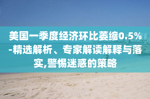美國一季度經濟環比萎縮0.5%-精選解析、專家解讀解釋與落實,警惕迷惑的策略
