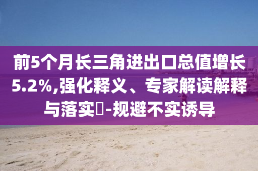 前5個月長三角進出口總值增長5.2%,強化釋義、專家解讀解釋與落實?-規(guī)避不實誘導