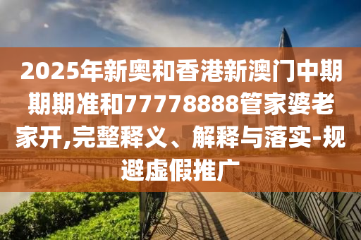 2025年新奧和香港新澳門中期期期準和77778888管家婆老家開,完整釋義、解釋與落實-規避虛假推廣