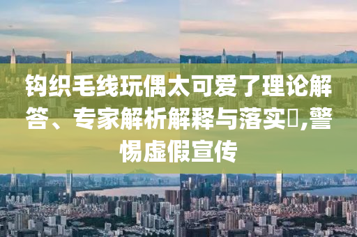 鉤織毛線玩偶太可愛了理論解答、專家解析解釋與落實?,警惕虛假宣傳