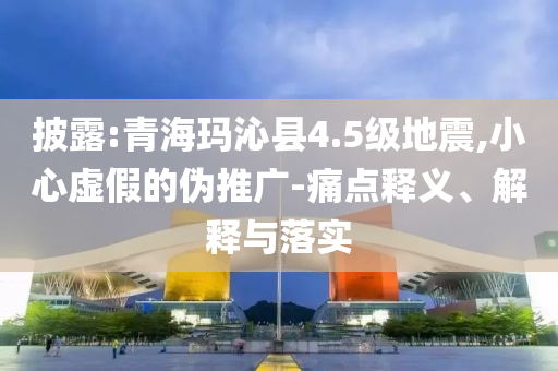 披露:青?，斍呖h4.5級地震,小心虛假的偽推廣-痛點(diǎn)釋義、解釋與落實(shí)