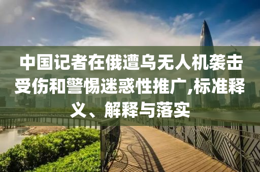 中國記者在俄遭烏無人機襲擊受傷和警惕迷惑性推廣,標準釋義、解釋與落實