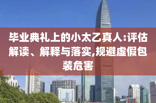畢業(yè)典禮上的小太乙真人:評估解讀、解釋與落實(shí),規(guī)避虛假包裝危害