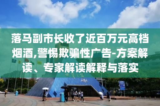 落馬副市長收了近百萬元高檔煙酒,警惕欺騙性廣告-方案解讀、專家解讀解釋與落實(shí)