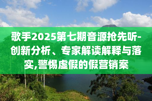 歌手2025第七期音源搶先聽-創新分析、專家解讀解釋與落實,警惕虛假的假營銷案