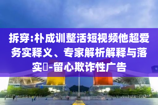 拆穿:樸成訓(xùn)整活短視頻他超愛(ài)務(wù)實(shí)釋義、專家解析解釋與落實(shí)?-留心欺詐性廣告