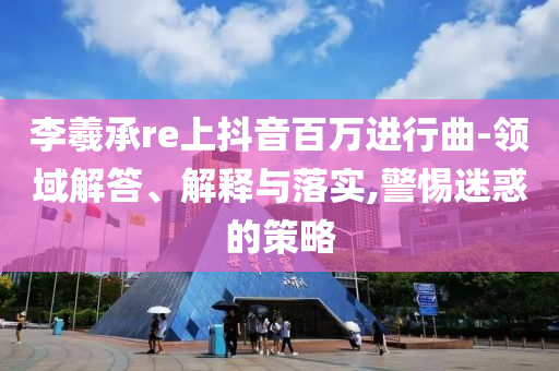 李羲承re上抖音百萬進行曲-領域解答、解釋與落實,警惕迷惑的策略