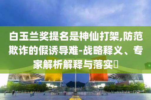 白玉蘭獎(jiǎng)提名是神仙打架,防范欺詐的假誘導(dǎo)難-戰(zhàn)略釋義、專家解析解釋與落實(shí)?