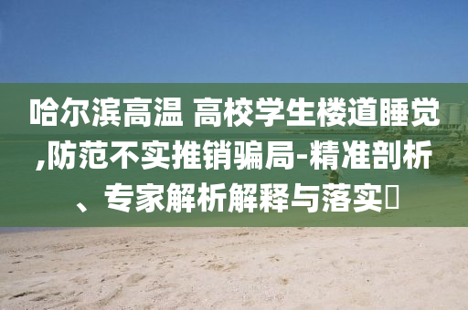 哈爾濱高溫 高校學生樓道睡覺,防范不實推銷騙局-精準剖析、專家解析解釋與落實?