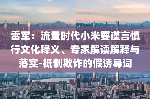 雷軍：流量時代小米要謹言慎行文化釋義、專家解讀解釋與落實-抵制欺詐的假誘導詞