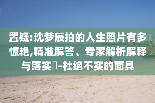 置疑:沈夢辰拍的人生照片有多驚艷,精準解答、專家解析解釋與落實?-杜絕不實的面具