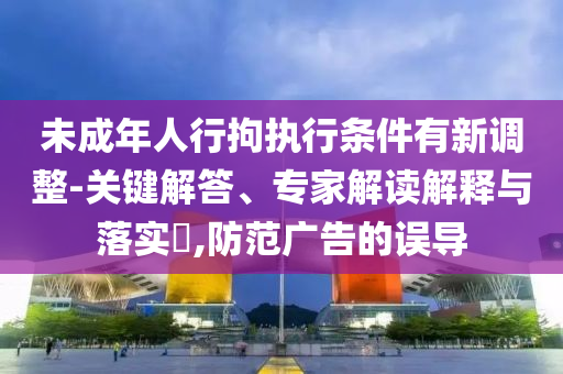 未成年人行拘執(zhí)行條件有新調(diào)整-關(guān)鍵解答、專家解讀解釋與落實(shí)?,防范廣告的誤導(dǎo)