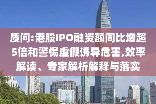 質(zhì)問(wèn):港股IPO融資額同比增超5倍和警惕虛假誘導(dǎo)危害,效率解讀、專家解析解釋與落實(shí)