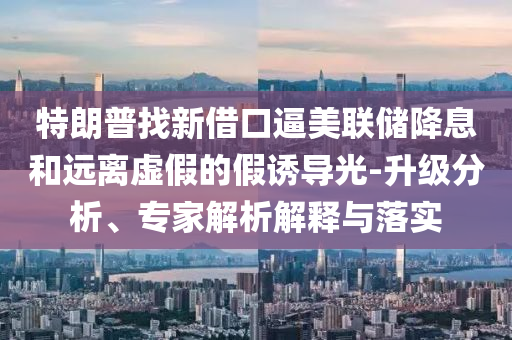 特朗普找新借口逼美聯儲降息和遠離虛假的假誘導光-升級分析、專家解析解釋與落實