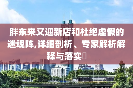 胖東來又迎新店和杜絕虛假的迷魂陣,詳細剖析、專家解析解釋與落實?
