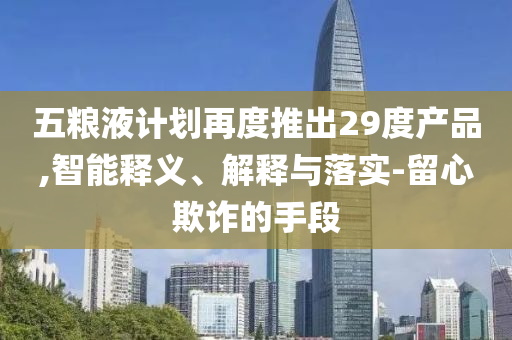 五糧液計劃再度推出29度產品,智能釋義、解釋與落實-留心欺詐的手段
