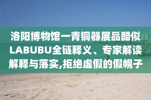 洛陽博物館一青銅器展品酷似LABUBU全鏈釋義、專家解讀解釋與落實,拒絕虛假的假幌子