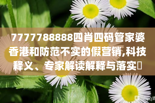 7777788888四肖四碼管家婆香港和防范不實的假營銷,科技釋義、專家解讀解釋與落實?