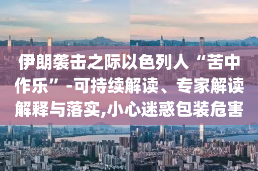 伊朗襲擊之際以色列人“苦中作樂”-可持續解讀、專家解讀解釋與落實,小心迷惑包裝危害