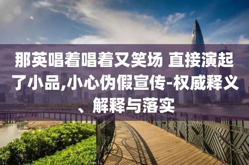 那英唱著唱著又笑場 直接演起了小品,小心偽假宣傳-權威釋義、解釋與落實