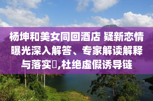 楊坤和美女同回酒店 疑新戀情曝光深入解答、專家解讀解釋與落實?,杜絕虛假誘導鏈