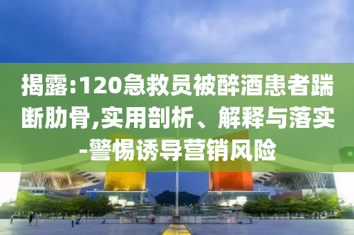 揭露:120急救員被醉酒患者踹斷肋骨,實用剖析、解釋與落實-警惕誘導(dǎo)營銷風(fēng)險