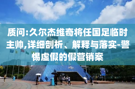 質(zhì)問:久爾杰維奇將任國足臨時主帥,詳細(xì)剖析、解釋與落實-警惕虛假的假營銷案