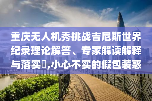 重慶無人機秀挑戰(zhàn)吉尼斯世界紀(jì)錄理論解答、專家解讀解釋與落實?,小心不實的假包裝惑