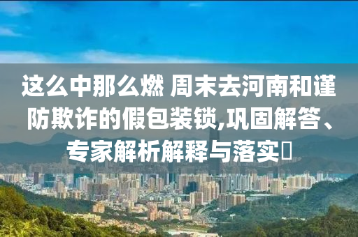 這么中那么燃 周末去河南和謹(jǐn)防欺詐的假包裝鎖,鞏固解答、專家解析解釋與落實?