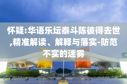 懷疑:華語樂壇泰斗陳彼得去世,精準(zhǔn)解讀、解釋與落實-防范不實的迷霧