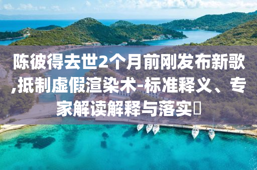 陳彼得去世2個月前剛發(fā)布新歌,抵制虛假渲染術(shù)-標(biāo)準(zhǔn)釋義、專家解讀解釋與落實?