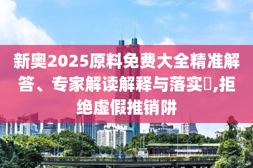 新奧2025原料免費大全精準解答、專家解讀解釋與落實?,拒絕虛假推銷阱