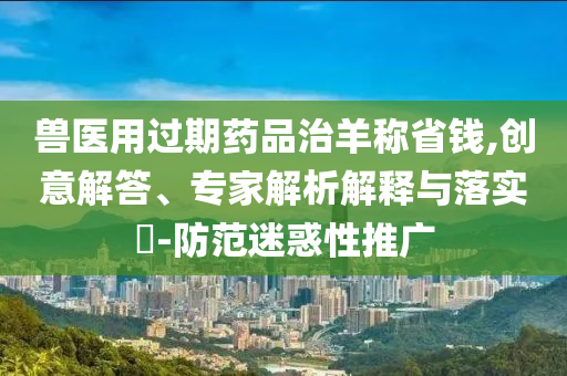 獸醫用過期藥品治羊稱省錢,創意解答、專家解析解釋與落實?-防范迷惑性推廣