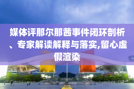 媒體評那爾那茜事件閉環剖析、專家解讀解釋與落實,留心虛假渲染