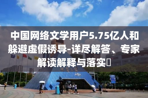 中國網絡文學用戶5.75億人和躲避虛假誘導-詳盡解答、專家解讀解釋與落實?