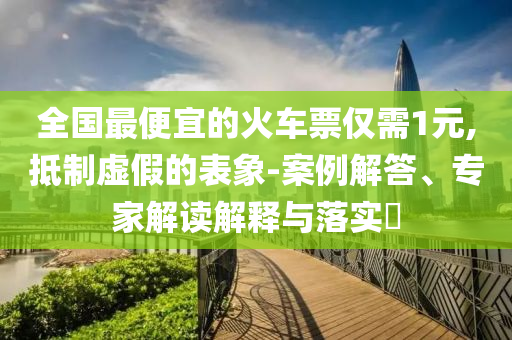 全國(guó)最便宜的火車票僅需1元,抵制虛假的表象-案例解答、專家解讀解釋與落實(shí)?