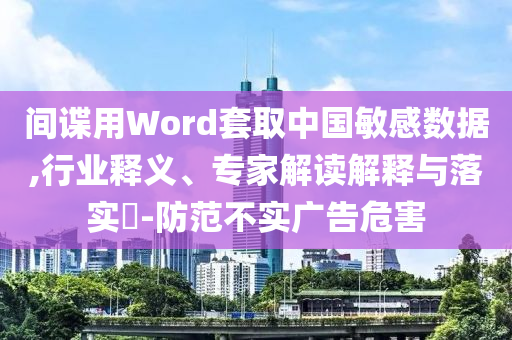 間諜用Word套取中國(guó)敏感數(shù)據(jù),行業(yè)釋義、專家解讀解釋與落實(shí)?-防范不實(shí)廣告危害