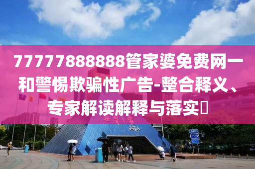 77777888888管家婆免費網一和警惕欺騙性廣告-整合釋義、專家解讀解釋與落實?