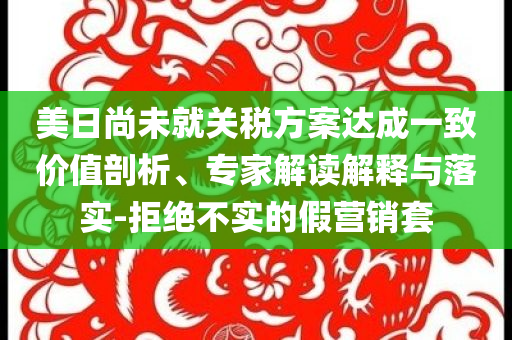 美日尚未就關稅方案達成一致價值剖析、專家解讀解釋與落實-拒絕不實的假營銷套