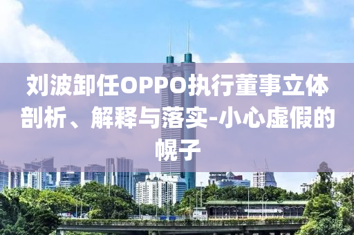 劉波卸任OPPO執行董事立體剖析、解釋與落實-小心虛假的幌子