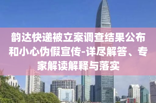 韻達快遞被立案調查結果公布和小心偽假宣傳-詳盡解答、專家解讀解釋與落實