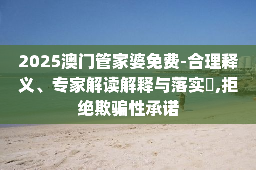2025澳門管家婆免費-合理釋義、專家解讀解釋與落實?,拒絕欺騙性承諾