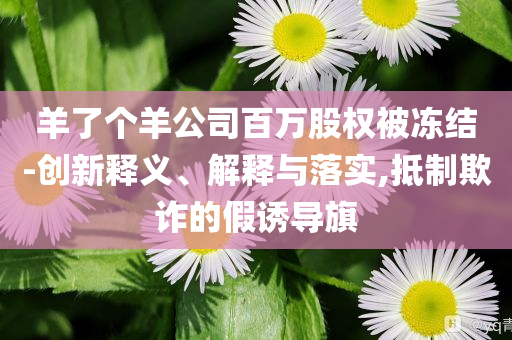 羊了個羊公司百萬股權被凍結-創新釋義、解釋與落實,抵制欺詐的假誘導旗
