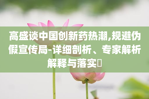 高盛談中國創新藥熱潮,規避偽假宣傳局-詳細剖析、專家解析解釋與落實?