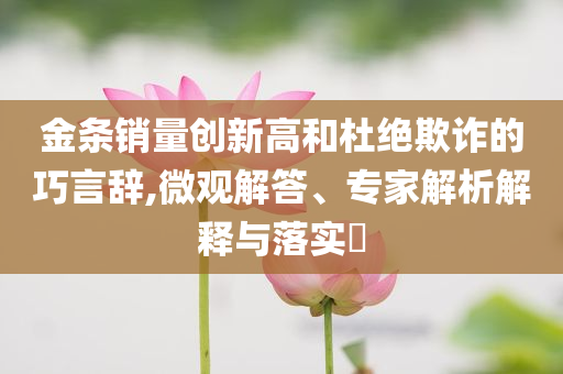 金條銷量創新高和杜絕欺詐的巧言辭,微觀解答、專家解析解釋與落實?