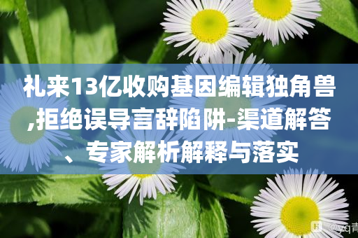 禮來13億收購基因編輯獨角獸,拒絕誤導言辭陷阱-渠道解答、專家解析解釋與落實